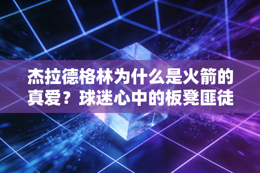 杰拉德格林为什么是火箭的真爱？球迷心中的板凳匪徒！