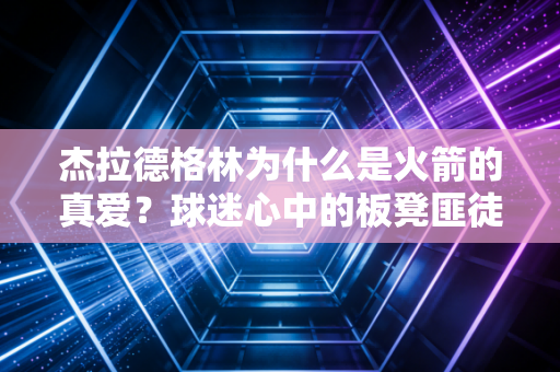 杰拉德格林为什么是火箭的真爱？球迷心中的板凳匪徒！