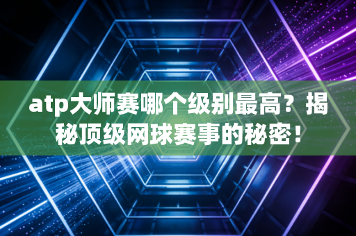 atp大师赛哪个级别最高？揭秘顶级网球赛事的秘密！