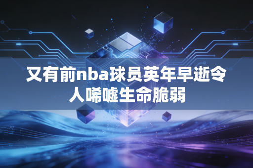 又有前nba球员英年早逝令人唏嘘生命脆弱