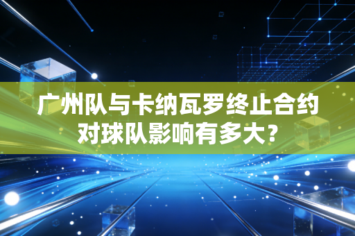 广州队与卡纳瓦罗终止合约对球队影响有多大？