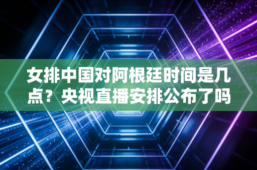女排中国对阿根廷时间是几点？央视直播安排公布了吗？