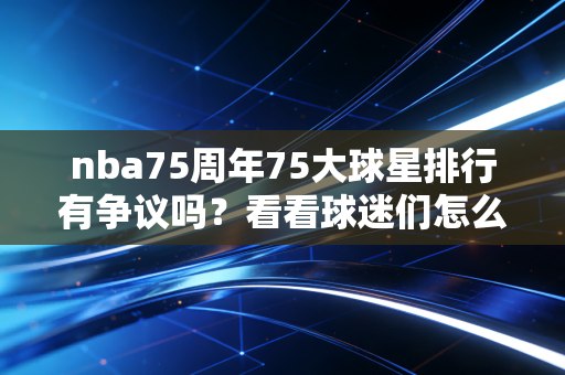 nba75周年75大球星排行有争议吗？看看球迷们怎么说！