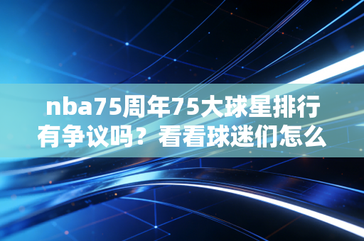 nba75周年75大球星排行有争议吗？看看球迷们怎么说！