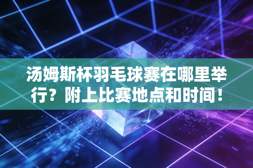 汤姆斯杯羽毛球赛在哪里举行？附上比赛地点和时间！