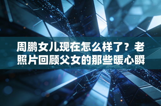 周鹏女儿现在怎么样了？老照片回顾父女的那些暖心瞬间。