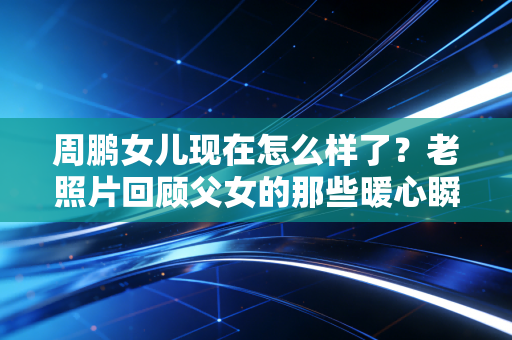周鹏女儿现在怎么样了？老照片回顾父女的那些暖心瞬间。