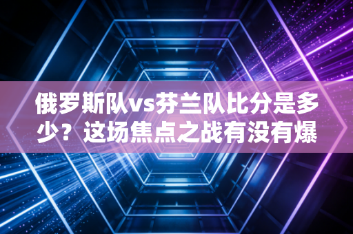 俄罗斯队vs芬兰队比分是多少？这场焦点之战有没有爆出冷门？