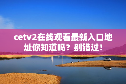 cetv2在线观看最新入口地址你知道吗？别错过！