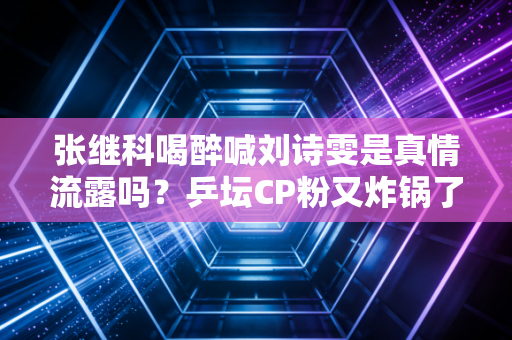 张继科喝醉喊刘诗雯是真情流露吗？乒坛CP粉又炸锅了！