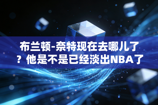 布兰顿-奈特现在去哪儿了？他是不是已经淡出NBA了？