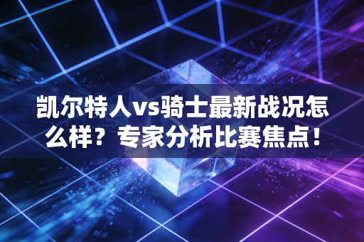 凯尔特人vs骑士最新战况怎么样？专家分析比赛焦点！
