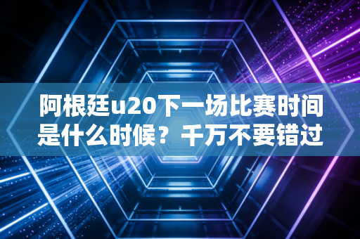 阿根廷u20下一场比赛时间是什么时候？千万不要错过！