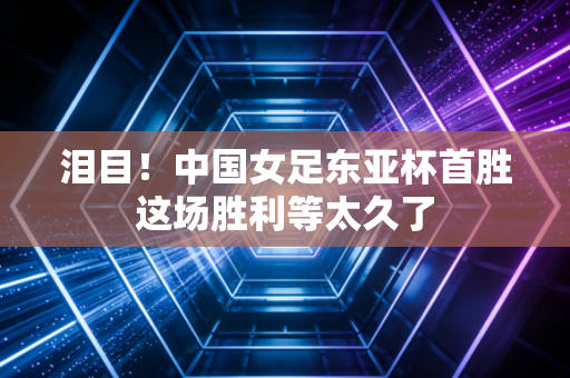 泪目！中国女足东亚杯首胜这场胜利等太久了