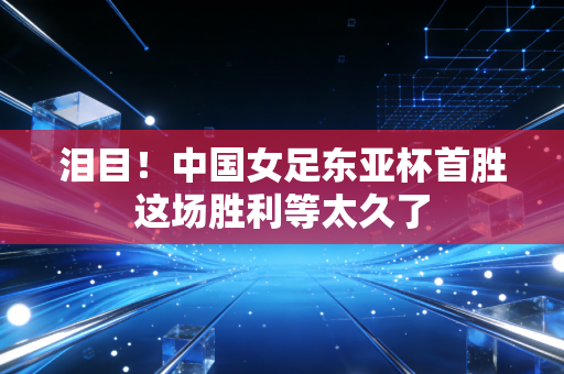泪目！中国女足东亚杯首胜这场胜利等太久了