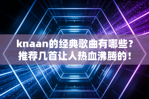 knaan的经典歌曲有哪些？推荐几首让人热血沸腾的！