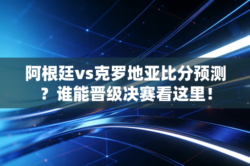 阿根廷vs克罗地亚比分预测？谁能晋级决赛看这里！