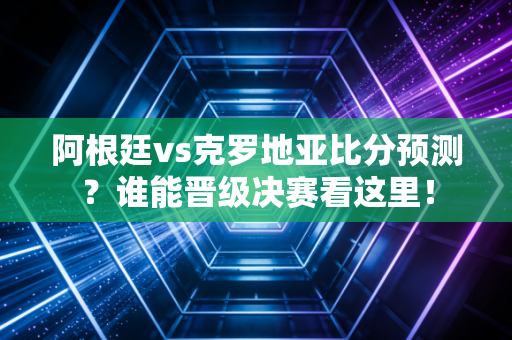 阿根廷vs克罗地亚比分预测？谁能晋级决赛看这里！