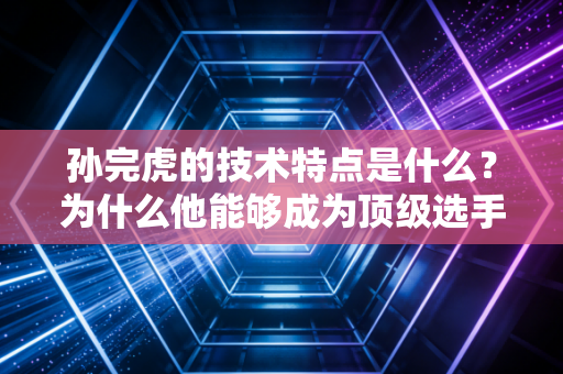 孙完虎的技术特点是什么？为什么他能够成为顶级选手？