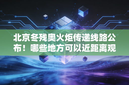 北京冬残奥火炬传递线路公布！哪些地方可以近距离观看？