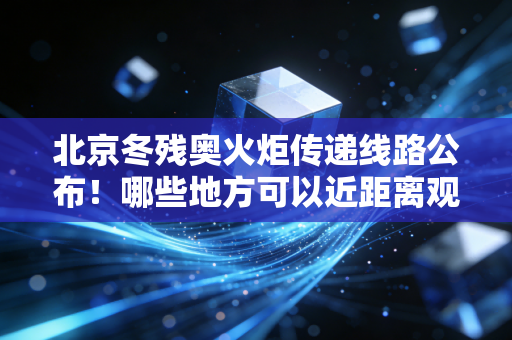 北京冬残奥火炬传递线路公布！哪些地方可以近距离观看？
