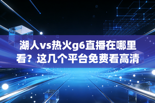 湖人vs热火g6直播在哪里看？这几个平台免费看高清！
