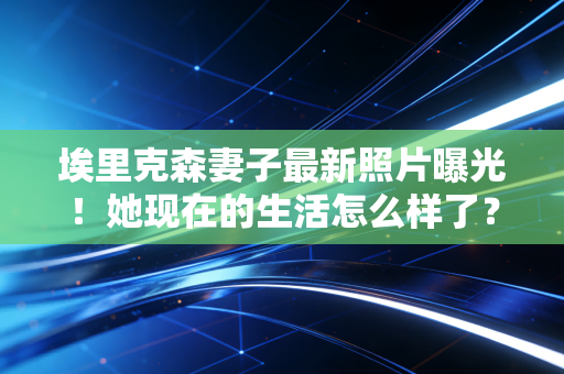 埃里克森妻子最新照片曝光！她现在的生活怎么样了？