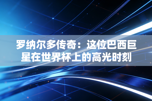 罗纳尔多传奇：这位巴西巨星在世界杯上的高光时刻