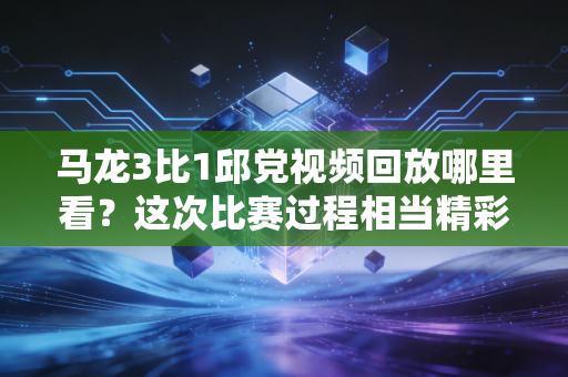 马龙3比1邱党视频回放哪里看？这次比赛过程相当精彩！