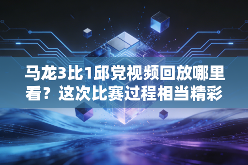 马龙3比1邱党视频回放哪里看？这次比赛过程相当精彩！