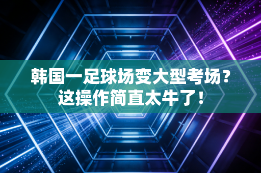 韩国一足球场变大型考场？这操作简直太牛了！