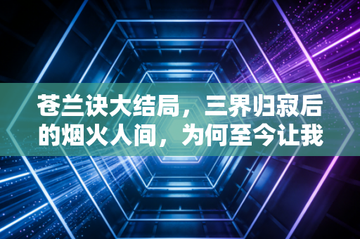 苍兰诀大结局，三界归寂后的烟火人间，为何至今让我们念念不忘？