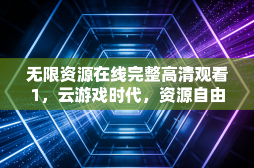 无限资源在线完整高清观看1，云游戏时代，资源自由背后的狂欢与隐忧