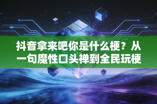 抖音拿来吧你是什么梗？从一句魔性口头禅到全民玩梗的社交密码