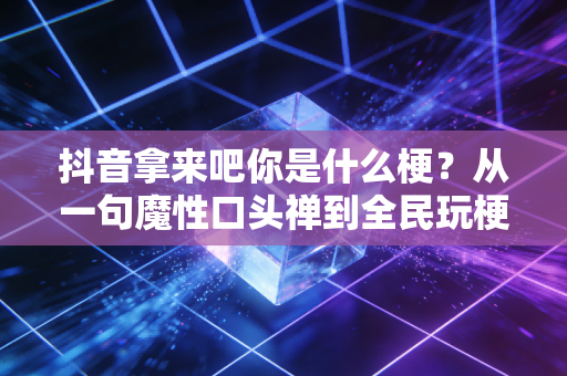 抖音拿来吧你是什么梗？从一句魔性口头禅到全民玩梗的社交密码