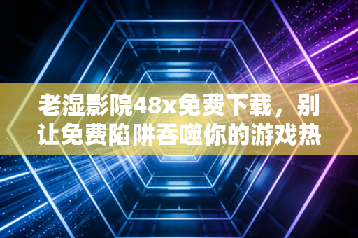 老湿影院48x免费下载，别让免费陷阱吞噬你的游戏热情与设备安全