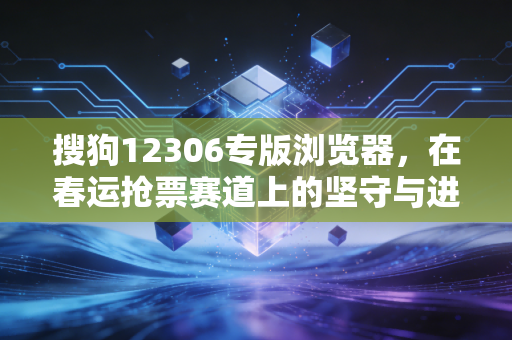 搜狗12306专版浏览器，在春运抢票赛道上的坚守与进化