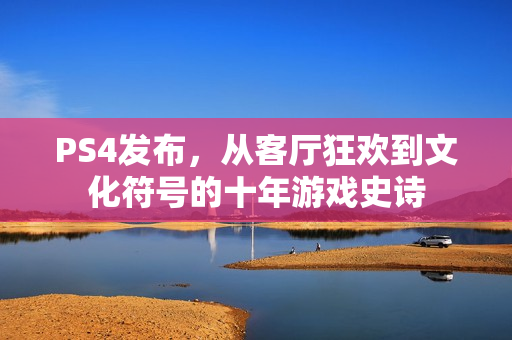 PS4发布，从客厅狂欢到文化符号的十年游戏史诗