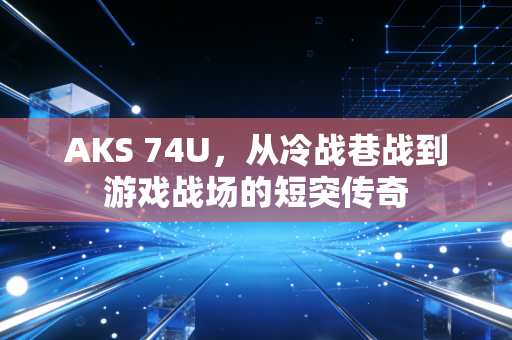 AKS 74U，从冷战巷战到游戏战场的短突传奇