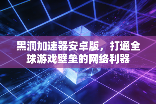 黑洞加速器安卓版，打通全球游戏壁垒的网络利器