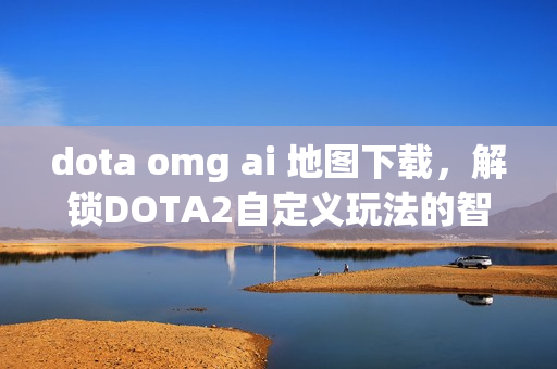 dota omg ai 地图下载，解锁DOTA2自定义玩法的智能新体验