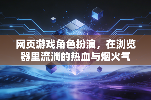 网页游戏角色扮演，在浏览器里流淌的热血与烟火气