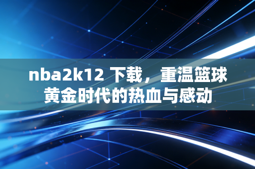 nba2k12 下载，重温篮球黄金时代的热血与感动