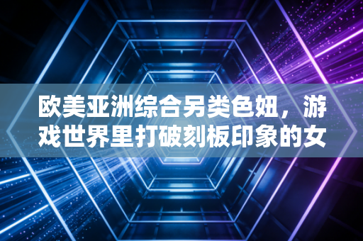 欧美亚洲综合另类色妞，游戏世界里打破刻板印象的女性力量崛起