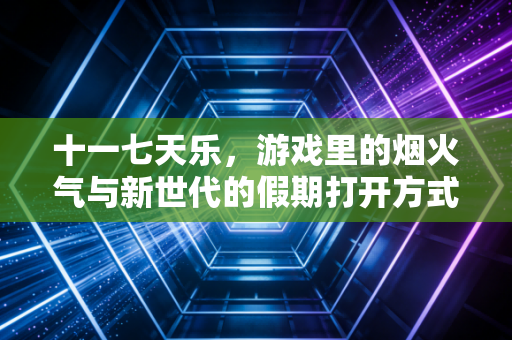 十一七天乐，游戏里的烟火气与新世代的假期打开方式