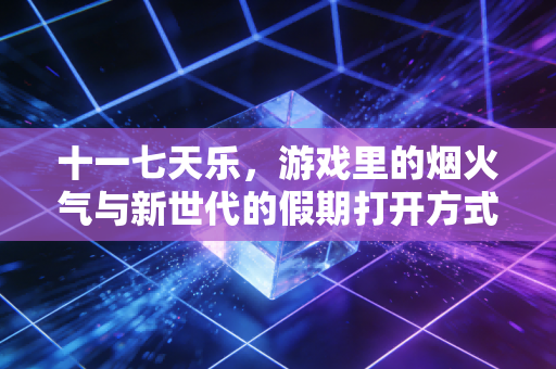 十一七天乐，游戏里的烟火气与新世代的假期打开方式