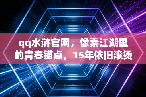 qq水浒官网，像素江湖里的青春锚点，15年依旧滚烫的水浒梦