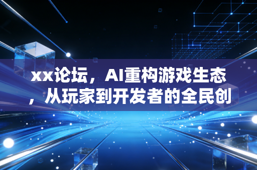 xx论坛，AI重构游戏生态，从玩家到开发者的全民创作时代来临