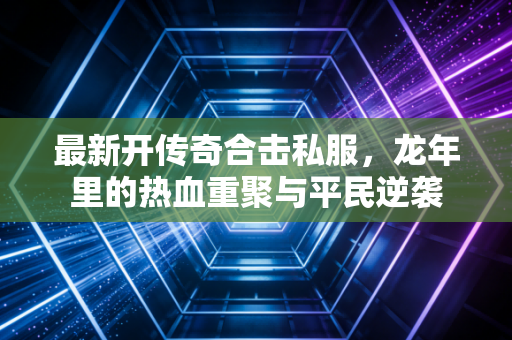 最新开传奇合击私服，龙年里的热血重聚与平民逆袭