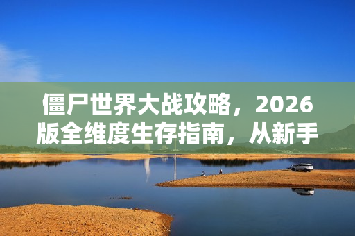 僵尸世界大战攻略，2026版全维度生存指南，从新手到尸潮主宰